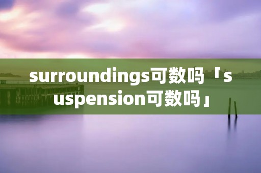 surroundings可数吗「suspension可数吗」 surroundings可数吗「suspension可数吗」