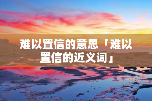 难以置信的意思「难以置信的近义词」 难以置信的意思「难以置信的近义词」