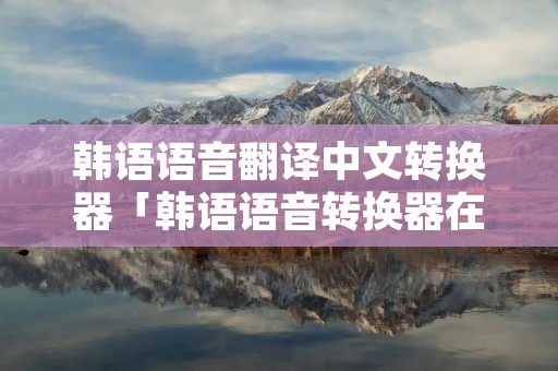 韩语语音翻译中文转换器「韩语语音转换器在线翻译」