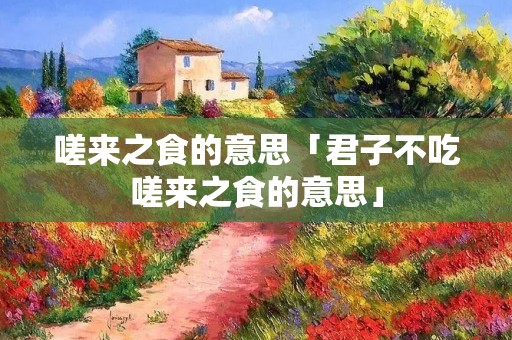 嗟来之食的意思「君子不吃嗟来之食的意思」 嗟来之食的意思「君子不吃嗟来之食的意思」