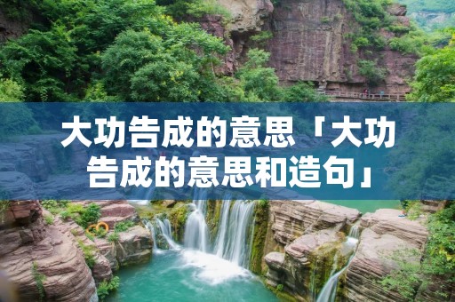 大功告成的意思「大功告成的意思和造句」 大功告成的意思「大功告成的意思和造句」
