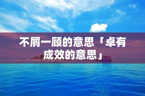 不屑一顾的意思「卓有成效的意思」