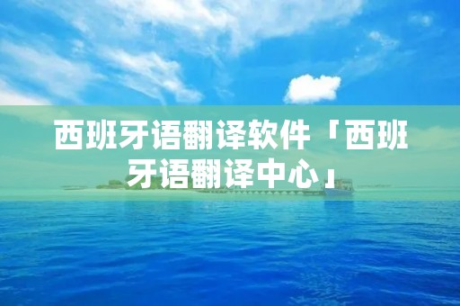 西班牙语翻译软件「西班牙语翻译中心」