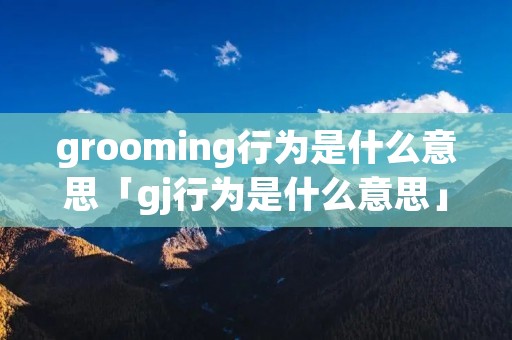 grooming行为是什么意思「gj行为是什么意思」
