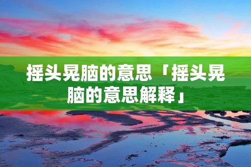 摇头晃脑的意思「摇头晃脑的意思解释」