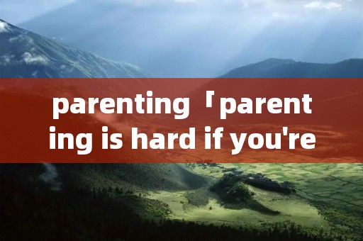 parenting「parenting is hard if you're阅读理解」