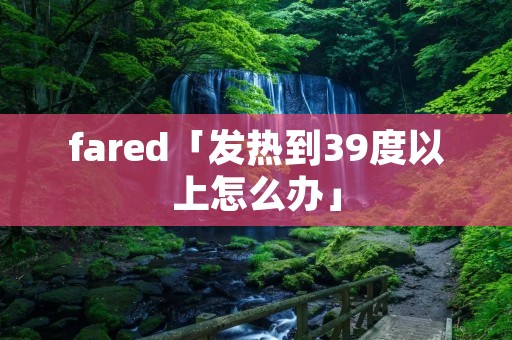 fared「发热到39度以上怎么办」 fared「发热到39度以上怎么办」