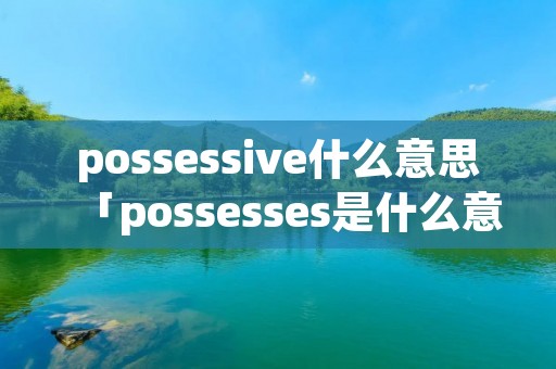 possessive什么意思「possesses是什么意思中文翻译」 possessive什么意思「possesses是什么意思中文翻译」