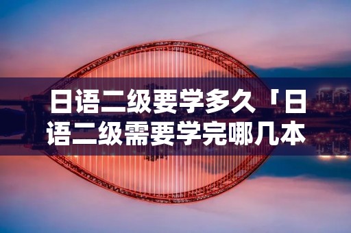 日语二级要学多久「日语二级需要学完哪几本书」
