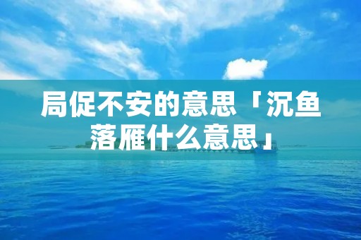 局促不安的意思「沉鱼落雁什么意思」