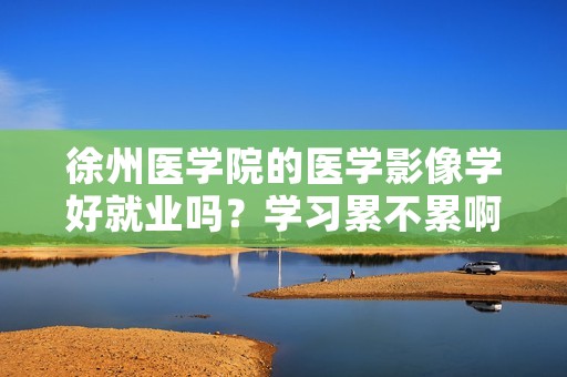 徐州医学院的医学影像学好就业吗?学习累不累啊