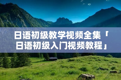 日语初级教学视频全集「日语初级入门视频教程」 日语初级教学视频全集「日语初级入门视频教程」
