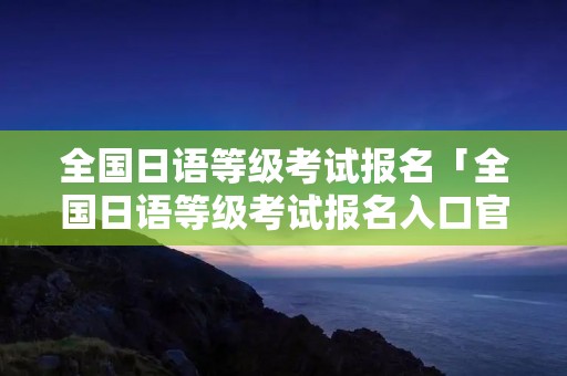 全国日语等级考试报名「全国日语等级考试报名入口官网」 全国日语等级考试报名「全国日语等级考试报名入口官网」
