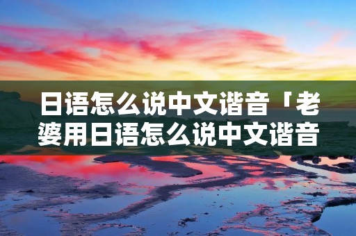 日语怎么说中文谐音「老婆用日语怎么说中文谐音」 日语怎么说中文谐音「老婆用日语怎么说中文谐音」