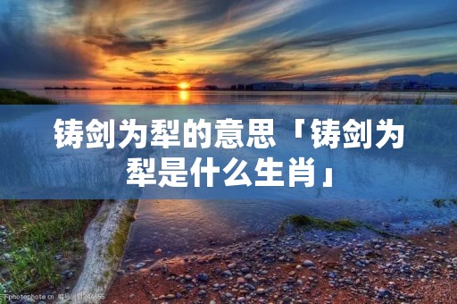 铸剑为犁的意思「铸剑为犁是什么生肖」