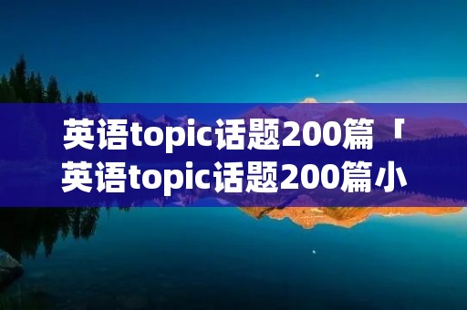 英语topic话题200篇「英语topic话题200篇小学阶段」 英语topic话题200篇「英语topic话题200篇小学阶段」