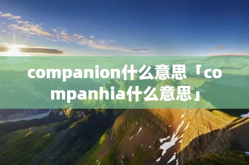 companion什么意思「companhia什么意思」 companion什么意思「companhia什么意思」