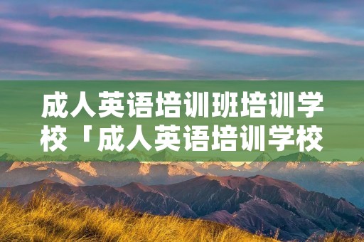 成人英语培训班培训学校「成人英语培训学校有哪些」 成人英语培训班培训学校「成人英语培训学校有哪些」