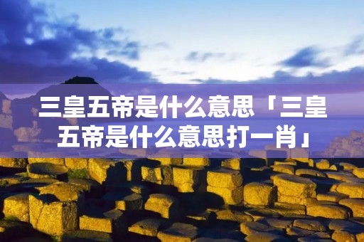 三皇五帝是什么意思「三皇五帝是什么意思打一肖」