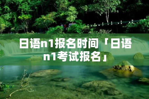 日语n1报名时间「日语n1考试报名」