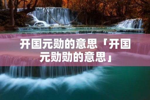开国元勋的意思「开国元勋勋的意思」