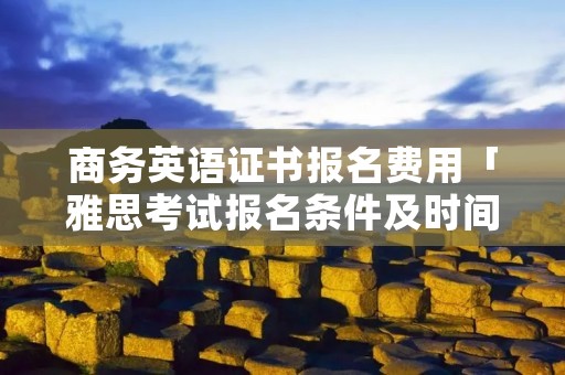 商务英语证书报名费用「雅思考试报名条件及时间2022」