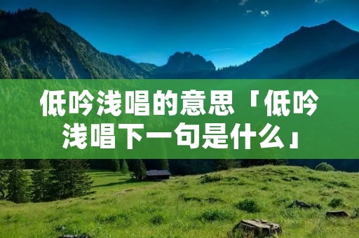 低吟浅唱的意思「低吟浅唱下一句是什么」