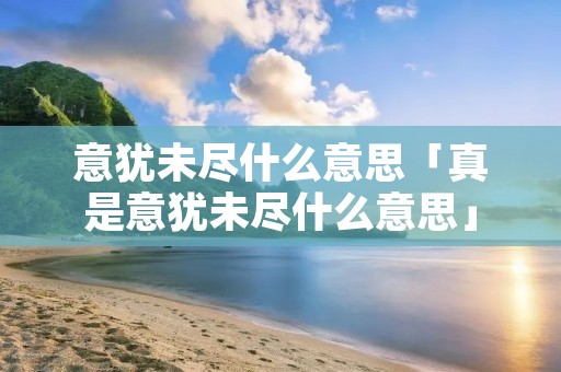 意犹未尽什么意思「真是意犹未尽什么意思」