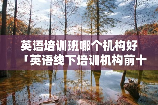 英语培训班哪个机构好「英语线下培训机构前十名」 英语培训班哪个机构好「英语线下培训机构前十名」