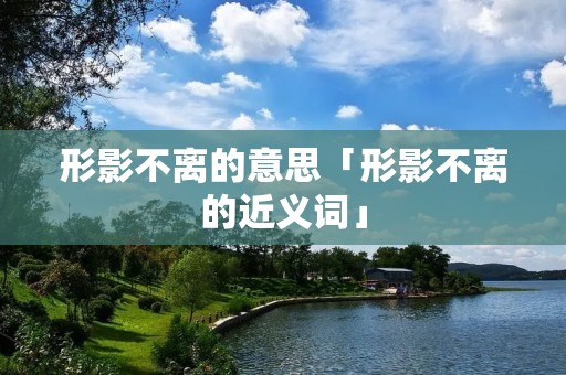 形影不离的意思「形影不离的近义词」 形影不离的意思「形影不离的近义词」