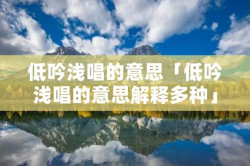 低吟浅唱的意思「低吟浅唱的意思解释多种」