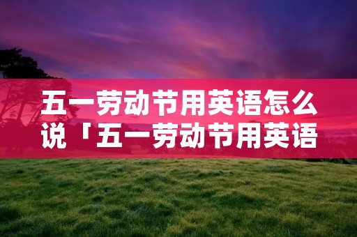 五一劳动节用英语怎么说「五一劳动节用英语怎么说还吃铅笔的话中毒类」