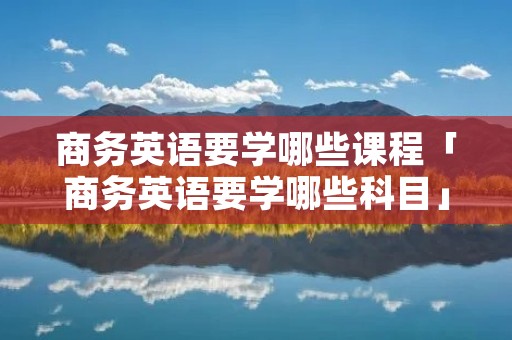 商务英语要学哪些课程「商务英语要学哪些科目」 商务英语要学哪些课程「商务英语要学哪些科目」