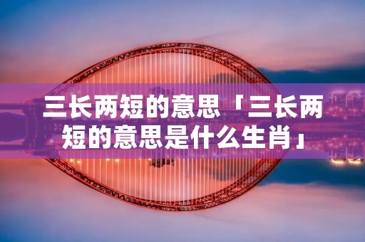 三长两短的意思「三长两短的意思是什么生肖」