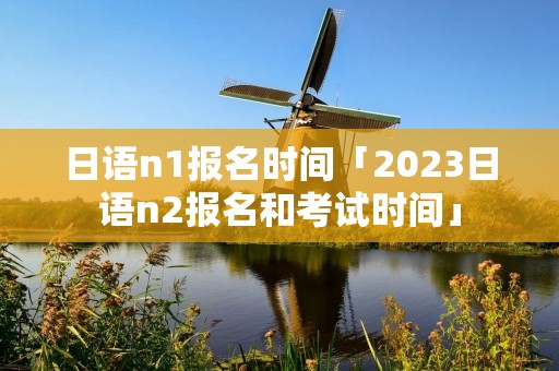 日语n1报名时间「2023日语n2报名和考试时间」