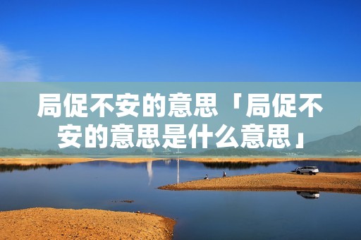 局促不安的意思「局促不安的意思是什么意思」