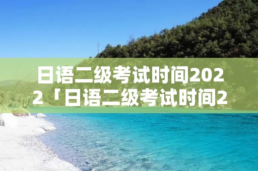 日语二级考试时间2022「日语二级考试时间2022下半年」 日语二级考试时间2022「日语二级考试时间2022下半年」