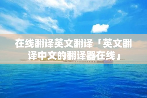 在线翻译英文翻译「英文翻译中文的翻译器在线」