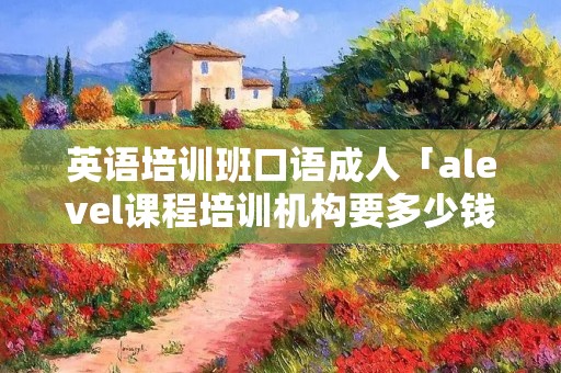 英语培训班口语成人「alevel课程培训机构要多少钱」