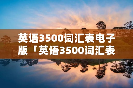 英语3500词汇表电子版「英语3500词汇表电子版免费乱序」 英语3500词汇表电子版「英语3500词汇表电子版免费乱序」