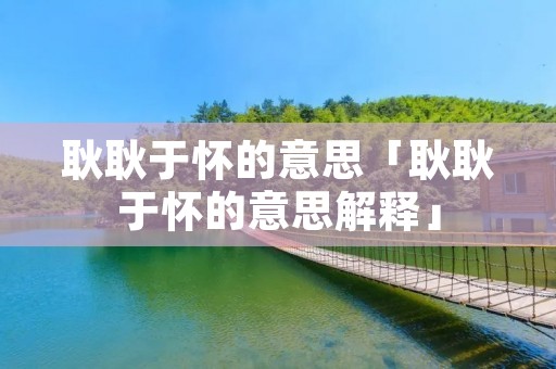 耿耿于怀的意思「耿耿于怀的意思解释」