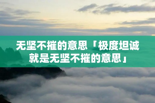 无坚不摧的意思「极度坦诚就是无坚不摧的意思」 无坚不摧的意思「极度坦诚就是无坚不摧的意思」