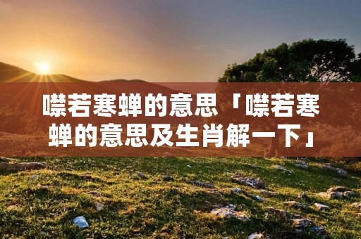 噤若寒蝉的意思「噤若寒蝉的意思及生肖解一下」