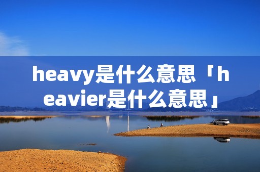 heavy是什么意思「heavier是什么意思」 heavy是什么意思「heavier是什么意思」