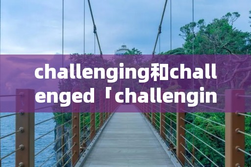 challenging和challenged「challenging和challenged的区别」