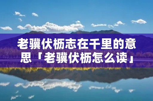老骥伏枥志在千里的意思「老骥伏枥怎么读」