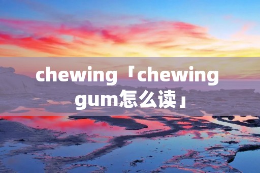 chewing「chewing gum怎么读」 chewing「chewing gum怎么读」