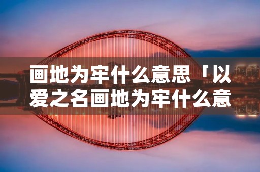 画地为牢什么意思「以爱之名画地为牢什么意思」