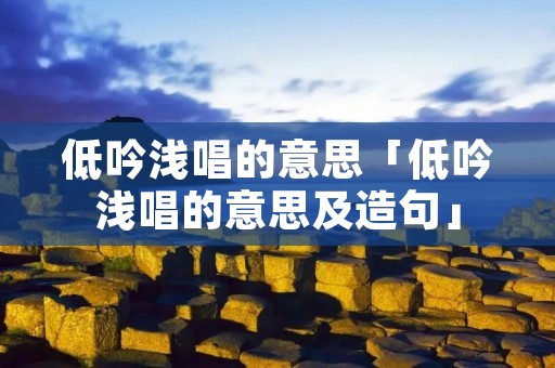 低吟浅唱的意思「低吟浅唱的意思及造句」