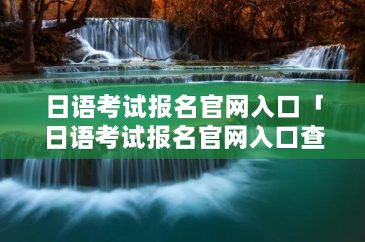 日语考试报名官网入口「日语考试报名官网入口查询」 日语考试报名官网入口「日语考试报名官网入口查询」